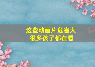 这些动画片危害大 很多孩子都在看